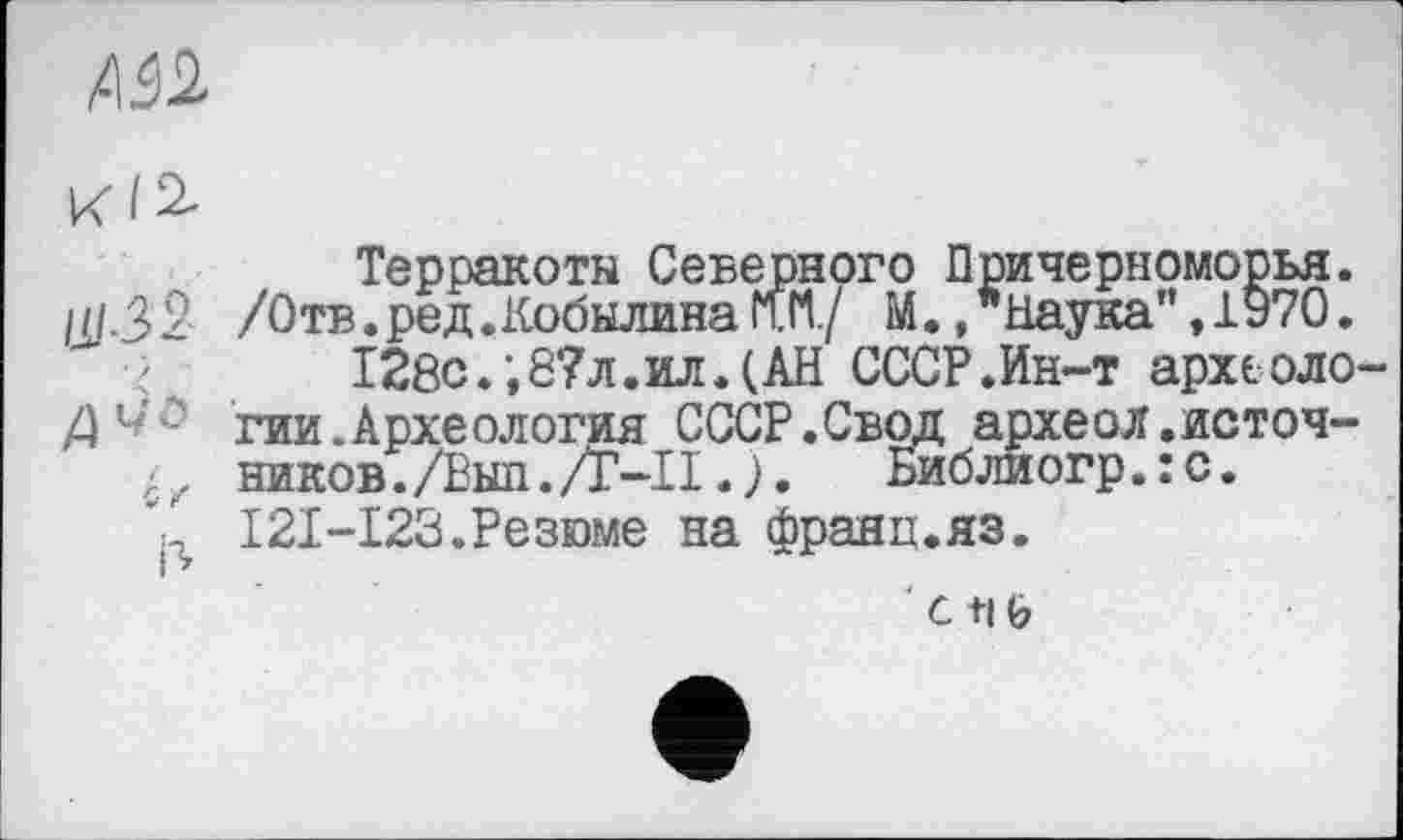 ﻿Mb
ИІ2.
Терракоты Северного Причерноморья. ///-32 /От®• ред.Кобылина W./ М., "Наука”, 1970.
128с.;8?л.ил.(АН СССР.Ин-т археоло-
Z)Ut- гии.Археология СССР.Свод археол.источ-
; z ников. /Еып. /Г-Н. ) .	Библиогр. : с.
I2I-I23.Резюме на франц.яз.
' с +1